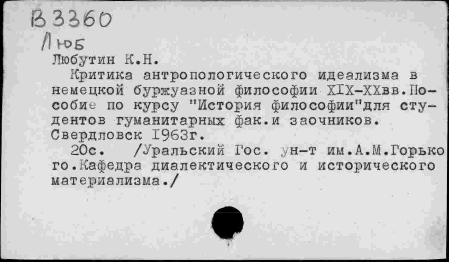 ﻿В32>6О
/1 Н>£
Любутин К.Н.
Критика антропологического идеализма в немецкой буржуазной философии Х1Х-ХХвв.Пособие по курсу "История философии"для студентов гуманитарных фак.и заочников. Свердловск 1963г.
20с. /Уральский Гос. ун-т им.А.М.Горько го.Кафедра диалектического и исторического материализма./